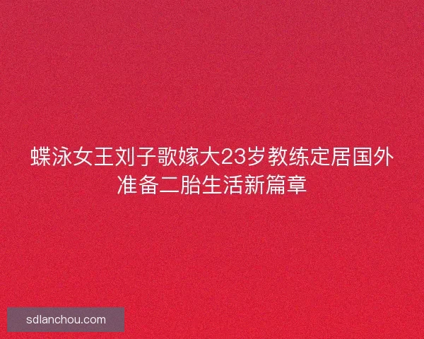 蝶泳女王刘子歌嫁大23岁教练定居国外准备二胎生活新篇章